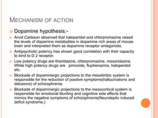 MECHANISM OF ACTION
   Dopamine hypothesis:-
   Arvid Carlsson observed that haloperidol and chlorpromazine raised
    the levels of dopamine metabolites in dopamine rich areas of mouse
    brain and interpreted them as dopamine receptor antagonists.
   Antipsychotic potency has shown good correlation with their capacity
    to bind to D 2 receptor.
   Low potency drugs are thioridazine, chlorpromazine, mesoridazine.
    While high potency drugs are pimozide, fluphenazine, haloperidol
    etc.
   Blockade of dopaminergic projections to the mesolimbic system is
    responsible for the reduction of positive symptoms(hallucinations and
    delusions) of schizophrenia.
   Blockade of dopaminergic projections to the mesocortical system is
    responsible for emotional blunting and cognitive side effects that
    mimics the negative symptoms of schizophrenia(Neuroleptic induced
    deficit syndrome.)
 