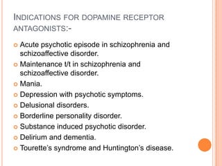 INDICATIONS FOR DOPAMINE RECEPTOR
ANTAGONISTS:-

 Acute psychotic episode in schizophrenia and
  schizoaffective disorder.
 Maintenance t/t in schizophrenia and
  schizoaffective disorder.
 Mania.

 Depression with psychotic symptoms.

 Delusional disorders.

 Borderline personality disorder.

 Substance induced psychotic disorder.

 Delirium and dementia.

 Tourette’s syndrome and Huntington’s disease.
 