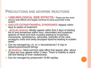 PRECAUTIONS AND ADVERSE REACTIONS
   1)NEUROLOGICAL SIDE EFFECTS:- These are the most
    serious side effects and largely confined to extra pyramidal motor
    system.
   A)ACUTE EXTRAPYRAMIDAL SYNDROMES:-Appear within
    days to weeks of treatment.
     a) Acute dystonia:-Mostly appear within first 3 days of starting
    the t/t and sometimes within hour. Intermittent and sustained
    spasms of head and neck muscles leading to involuntary
    movements, opisthotonus, retrocollis, torticollis of the neck,
    oculogyric crisis and rarely laryngeal dystonia leading to sudden
    death.
   Can be managed by i.m. or i.v benzatropine(1-2 mg) or
    diphenhydramine(25-50mg).
    b) Akathisia:- Most common side effect that appear after about
    5 days but may appear within 2 days. There is inability to stand
    still and feeling of inner restlessness.
   Can be managed by propranolol 10-80 mg/day.
 