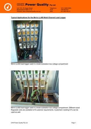 CHK Power Quality Pty Ltd Page 1
Unit 102, 25 Angas Street Telephone: +61 2 8283 6945
Meadowbank NSW 2114 ACN: 169 840 831
Website: www.chkpowerquality.com.au ABN: 531 698 408 31
Power Quality Pty Ltd
Typical Applications for the Mirrin LL400 Multi Channel Load Logger
Mirrin LL400 load logger used in a kiosk substation low voltage compartment
Mirrin LL400 load logger used in a kiosk substation low voltage compartment. Different sized
Rogowski coils are available to fit customer requirements. Customers’ existing CTs can be
used as well.
 