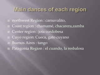  northwest Region : carnavalito,
 Coast region : chamamé, chacarera,zamba
 Center region : jota cordobesa
 Cuyo region: Cueca, gato cuyano
 Buenos Aires : tango
 Patagonia Region : el cuando, la resbalosa
 
