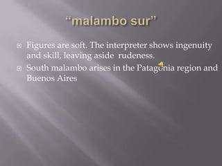  Figures are soft. The interpreter shows ingenuity
and skill, leaving aside rudeness.
 South malambo arises in the Patagonia region and
Buenos Aires
 