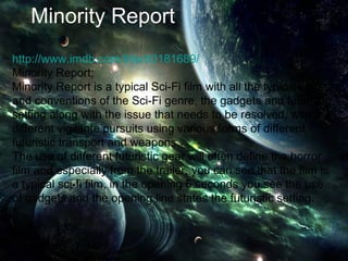 Minority Report
http://www.imdb.com/title/tt0181689/
Minority Report;
Minority Report is a typical Sci-Fi film with all the typical codes
and conventions of the Sci-Fi genre, the gadgets and futuristic
setting along with the issue that needs to be resolved, with the
different vigilante pursuits using various forms of different
futuristic transport and weapons.
The use of different futuristic gear will often define the horror
film and especially from the trailer, you can see that the film is
a typical sci-fi film, in the opening 5 seconds you see the use
of gadgets and the opening line states the futuristic setting.
 