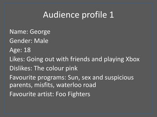 Audience profile 1
Name: George
Gender: Male
Age: 18
Likes: Going out with friends and playing Xbox
Dislikes: The colour pink
Favourite programs: Sun, sex and suspicious
parents, misfits, waterloo road
Favourite artist: Foo Fighters