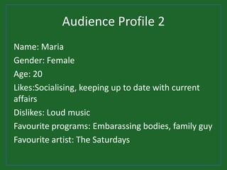 Audience Profile 2
Name: Maria
Gender: Female
Age: 20
Likes:Socialising, keeping up to date with current
affairs
Dislikes: Loud music
Favourite programs: Embarassing bodies, family guy
Favourite artist: The Saturdays
