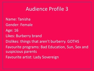 Audience Profile 3
Name: Tanisha
Gender: Female
Age: 16
Likes: Burberry brand
Dislikes: things that aren’t burberry. GOTHS
Favourite programs: Bad Education, Sun, Sex and
suspicious parents
Favourite artist: Lady Sovereign