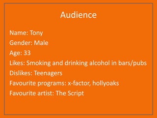 Audience
Name: Tony
Gender: Male
Age: 33
Likes: Smoking and drinking alcohol in bars/pubs
Dislikes: Teenagers
Favourite programs: x-factor, hollyoaks
Favourite artist: The Script