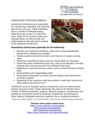 Typical Auto Technician Salaries
Automotive technicians are responsible
for maintaining, inspecting and repairing
light trucks and cars. These individuals
have a number of different duties,
depending upon where it is that they
work. Some of the common duties are
outlined below, as well as what one
might expect to get paid when working
as an automotive technician.
Automotive technicians generally do the following:









Identify any mechanical problems, often from using computerized
equipment to diagnose the problem
Testing systems and parts to make sure they are in proper working
order
Following a checklist to make sure any critical parts are inspected
Performing basic maintenance and care, such as oil changes, tune-ups,
rotating tires and checking all of the different fluid levels
Replacing or repairing any worn parts, such as wheel bearings or brake
pads
Disassembling and reassembling parts
Using testing equipment to make sure any repairs and maintenance
are done properly
Explaining to the customer what the problem is with their vehicle and
what needs to be done to fix it

Technicians work on standard vehicle components, such as transmissions,
engines and drive trains. These individuals also have to be familiar with a
number of different electronic systems. Steering systems, transmissions and
braking are controlled mainly by electronic components and computers.
Other types of integrated electronic systems, like an accident-avoidance
California Career School | (714) 635-6585 | http://www.californiacareerschool.edu
Discover more great content here:

https://www.youtube.com/calcareer
http://twitter.com/calcareer
http://pinterest.com/calcareer
https://www.facebook.com/calcareerschool

 