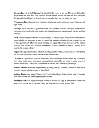Empanadas: It is a stuffed pastry that can either be sweet or savory. The savory Colombian
empanadas are filled with beef, chicken and/or cheese as well as with rice and coriander.
Compared to the Chilean or Argentinean empanadas they are not baked but fried.
Frijoles con Garra: Is a dish from the region of Antioquia and contains red beans thickened with
pigs' trotter.
Fritanga: It is a plate full of grilled meat like beef, chicken, ribs and sausages and fried cow
intestines (chunchullo) which get served with little potatoes and arepas or with manioc and fried
bananas.
Fruit: The diverse offer of fresh fruit in Colombia is immense and many of the different types
have probably not been tried or seen by most of the people outside the tropics. You can find just
in the supermarket 5 different types of mangos or 6 types of bananas. Just some of the tropical
fruit you can try are: lulo, curuba, mamoncillo, uchuva, chontaduro, borojó, zapote, anon,
carambolo, corozo… Enjoy!
Hogao: This typical Colombian side dish is widely used for meats, arepas, rice and other dishes.
It is a sauce made with onions and tomatoes partially fried.
Lechona: Is a typical dish from the Tolima area and consists of a whole roasted pig, stuffed with
rice, yellow peas, green onions and spices which is cooked for ten hours in a clay oven. It is
served with arepa. This dish is often served at parties and other large gatherings.
Morcilla Rellena: Blood sausage or blood pudding, this is a common Colombian dish that is
normally served with barbecues or deep fried.
Mote de Queso con Hogao: This is a dish from the Caribbean Coast with the base of chopped
yam (which looks like a sweet potato) and cheese.
Pandebono:Atype of bread made from corn flour, cheese and eggs. It is most often eaten warm
as soon as it come out of the oven. They are very common in and around Cali.
 