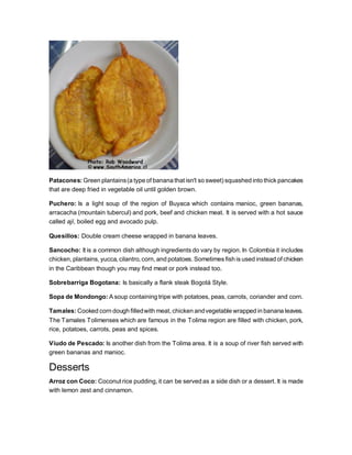 Patacones: Green plantains(a type of banana that isn't so sweet) squashed into thick pancakes
that are deep fried in vegetable oil until golden brown.
Puchero: Is a light soup of the region of Buyaca which contains manioc, green bananas,
arracacha (mountain tubercul) and pork, beef and chicken meat. It is served with a hot sauce
called ají, boiled egg and avocado pulp.
Quesillos: Double cream cheese wrapped in banana leaves.
Sancocho: It is a common dish although ingredients do vary by region. In Colombia it includes
chicken, plantains, yucca, cilantro, corn, and potatoes. Sometimes fish is used instead of chicken
in the Caribbean though you may find meat or pork instead too.
Sobrebarriga Bogotana: Is basically a flank steak Bogotá Style.
Sopa de Mondongo: A soup containing tripe with potatoes, peas, carrots, coriander and corn.
Tamales: Cooked corn dough filledwith meat, chicken andvegetable wrapped in banana leaves.
The Tamales Tolimenses which are famous in the Tolima region are filled with chicken, pork,
rice, potatoes, carrots, peas and spices.
Viudo de Pescado: Is another dish from the Tolima area. It is a soup of river fish served with
green bananas and manioc.
Desserts
Arroz con Coco: Coconut rice pudding, it can be served as a side dish or a dessert. It is made
with lemon zest and cinnamon.
 