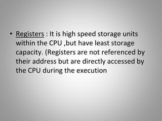 • Registers : It is high speed storage units
within the CPU ,but have least storage
capacity. (Registers are not referenced by
their address but are directly accessed by
the CPU during the execution
 