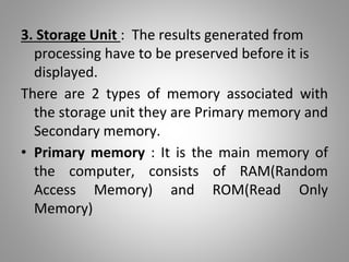 3. Storage Unit : The results generated from
processing have to be preserved before it is
displayed.
There are 2 types of memory associated with
the storage unit they are Primary memory and
Secondary memory.
• Primary memory : It is the main memory of
the computer, consists of RAM(Random
Access Memory) and ROM(Read Only
Memory)
 