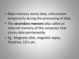 • Main memory stores data ,information
temporarily during the processing of data.
• The secondary memory also called as
external memory of the computer that
stores data permanently.
• Eg : Magnetic disk, magnetic tapes,
Pendrive, CD’s etc.
 