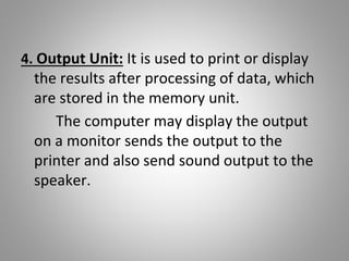 4. Output Unit: It is used to print or display
the results after processing of data, which
are stored in the memory unit.
The computer may display the output
on a monitor sends the output to the
printer and also send sound output to the
speaker.
 