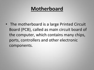 Motherboard
• The motherboard is a large Printed Circuit
Board (PCB), called as main circuit board of
the computer, which contains many chips,
ports, controllers and other electronic
components.
 