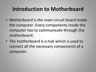 Introduction to Motherboard
• Motherboard is the main circuit board inside
the computer. Every components inside the
computer has to communicate through the
motherboard.
• The motherboard is a hub which is used to
connect all the necessary components of a
computer.
 
