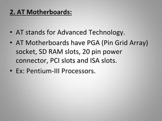 2. AT Motherboards:
• AT stands for Advanced Technology.
• AT Motherboards have PGA (Pin Grid Array)
socket, SD RAM slots, 20 pin power
connector, PCI slots and ISA slots.
• Ex: Pentium-III Processors.
 
