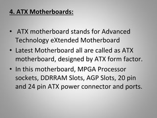 4. ATX Motherboards:
• ATX motherboard stands for Advanced
Technology eXtended Motherboard
• Latest Motherboard all are called as ATX
motherboard, designed by ATX form factor.
• In this motherboard, MPGA Processor
sockets, DDRRAM Slots, AGP Slots, 20 pin
and 24 pin ATX power connector and ports.
 