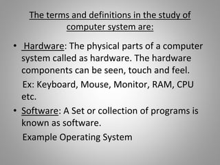 The terms and definitions in the study of
computer system are:
• Hardware: The physical parts of a computer
system called as hardware. The hardware
components can be seen, touch and feel.
Ex: Keyboard, Mouse, Monitor, RAM, CPU
etc.
• Software: A Set or collection of programs is
known as software.
Example Operating System
 