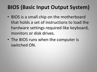 BIOS (Basic Input Output System)
• BIOS is a small chip on the motherboard
that holds a set of instructions to load the
hardware settings required like keyboard,
monitors or disk drives.
• The BIOS runs when the computer is
switched ON.
 