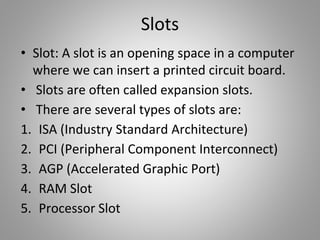 Slots
• Slot: A slot is an opening space in a computer
where we can insert a printed circuit board.
• Slots are often called expansion slots.
• There are several types of slots are:
1. ISA (Industry Standard Architecture)
2. PCI (Peripheral Component Interconnect)
3. AGP (Accelerated Graphic Port)
4. RAM Slot
5. Processor Slot
 