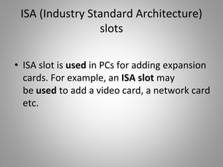 ISA (Industry Standard Architecture)
slots
• ISA slot is used in PCs for adding expansion
cards. For example, an ISA slot may
be used to add a video card, a network card
etc.
 