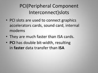 PCI(Peripheral Component
Interconnect)slots
• PCI slots are used to connect graphics
accelerators cards, sound card, internal
modems
• They are much faster than ISA cards.
• PCI has double bit-width, resulting
in faster data transfer than ISA
 