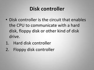 Disk controller
• Disk controller is the circuit that enables
the CPU to communicate with a hard
disk, floppy disk or other kind of disk
drive.
1. Hard disk controller
2. Floppy disk controller
 