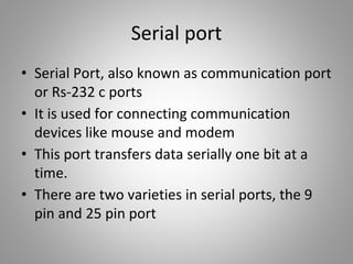 Serial port
• Serial Port, also known as communication port
or Rs-232 c ports
• It is used for connecting communication
devices like mouse and modem
• This port transfers data serially one bit at a
time.
• There are two varieties in serial ports, the 9
pin and 25 pin port
 