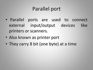 Parallel port
• Parallel ports are used to connect
external input/output devices like
printers or scanners.
• Also known as printer port
• They carry 8 bit (one byte) at a time
 