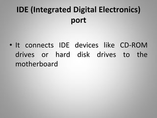 IDE (Integrated Digital Electronics)
port
• It connects IDE devices like CD-ROM
drives or hard disk drives to the
motherboard
 
