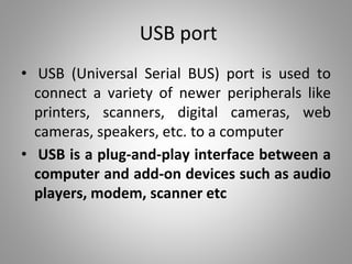 USB port
• USB (Universal Serial BUS) port is used to
connect a variety of newer peripherals like
printers, scanners, digital cameras, web
cameras, speakers, etc. to a computer
• USB is a plug-and-play interface between a
computer and add-on devices such as audio
players, modem, scanner etc
 