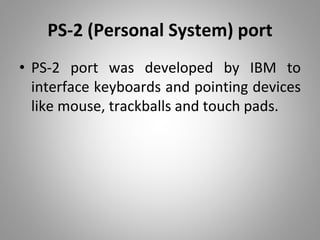 PS-2 (Personal System) port
• PS-2 port was developed by IBM to
interface keyboards and pointing devices
like mouse, trackballs and touch pads.
 