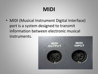 MIDI
• MIDI (Musical Instrument Digital Interface)
port is a system designed to transmit
information between electronic musical
instruments.
 