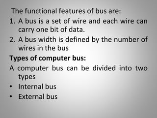 The functional features of bus are:
1. A bus is a set of wire and each wire can
carry one bit of data.
2. A bus width is defined by the number of
wires in the bus
Types of computer bus:
A computer bus can be divided into two
types
• Internal bus
• External bus
 