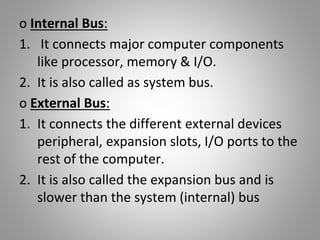 o Internal Bus:
1. It connects major computer components
like processor, memory & I/O.
2. It is also called as system bus.
o External Bus:
1. It connects the different external devices
peripheral, expansion slots, I/O ports to the
rest of the computer.
2. It is also called the expansion bus and is
slower than the system (internal) bus
 