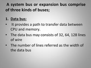 A system bus or expansion bus comprise
of three kinds of buses;
1. Data bus:
• It provides a path to transfer data between
CPU and memory.
• The data bus may consists of 32, 64, 128 lines
of wire
• The number of lines referred as the width of
the data bus
 
