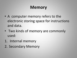 Memory
• A computer memory refers to the
electronic storing space for instructions
and data.
• Two kinds of memory are commonly
used:
1. Internal memory
2. Secondary Memory
 