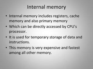 Internal memory
• Internal memory includes registers, cache
memory and also primary memory
• Which can be directly accessed by CPU’s
processor.
• It is used for temporary storage of data and
instructions.
• This memory is very expensive and fastest
among all other memory.
 