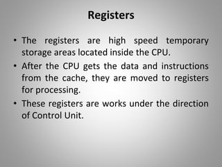 Registers
• The registers are high speed temporary
storage areas located inside the CPU.
• After the CPU gets the data and instructions
from the cache, they are moved to registers
for processing.
• These registers are works under the direction
of Control Unit.
 