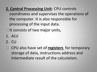 2. Central Processing Unit: CPU controls
coordinates and supervises the operations of
the computer. It is also responsible for
processing of the input data.
⮚It consists of two major units,
1. ALU
2. CU
⮚ CPU also have set of registers for temporary
storage of data, instructions address and
intermediate result of the calculation.
 