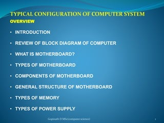 TYPICAL CONFIGURATION OF COMPUTER SYSTEM
OVERVIEW
• INTRODUCTION
• REVIEW OF BLOCK DIAGRAM OF COMPUTER
• WHAT IS MOTHERBOARD?
• TYPES OF MOTHERBOARD
• COMPONENTS OF MOTHERBOARD
• GENERAL STRUCTURE OF MOTHERBOARD
• TYPES OF MEMORY
• TYPES OF POWER SUPPLY
Gopinath D MSc(computer science) 1
 
