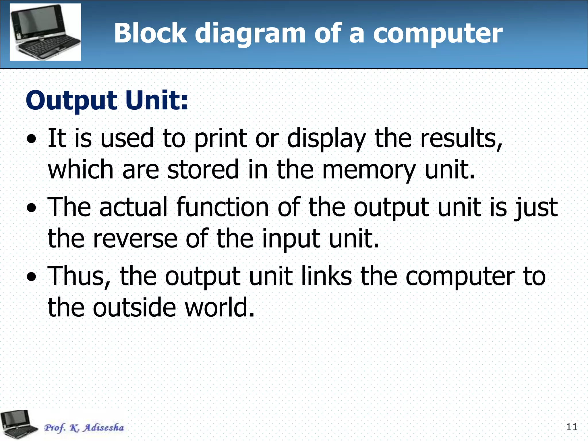 11
Block diagram of a computer
Output Unit:
• It is used to print or display the results,
which are stored in the memory unit.
• The actual function of the output unit is just
the reverse of the input unit.
• Thus, the output unit links the computer to
the outside world.
 