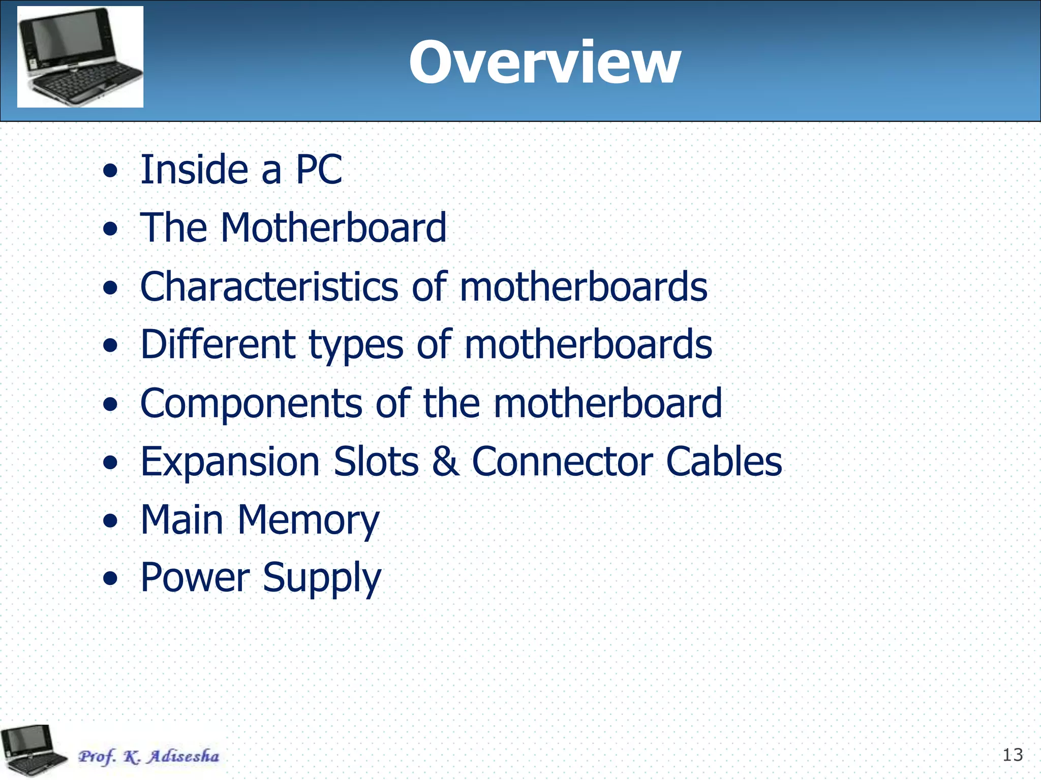 13
Overview
• Inside a PC
• The Motherboard
• Characteristics of motherboards
• Different types of motherboards
• Components of the motherboard
• Expansion Slots & Connector Cables
• Main Memory
• Power Supply
 