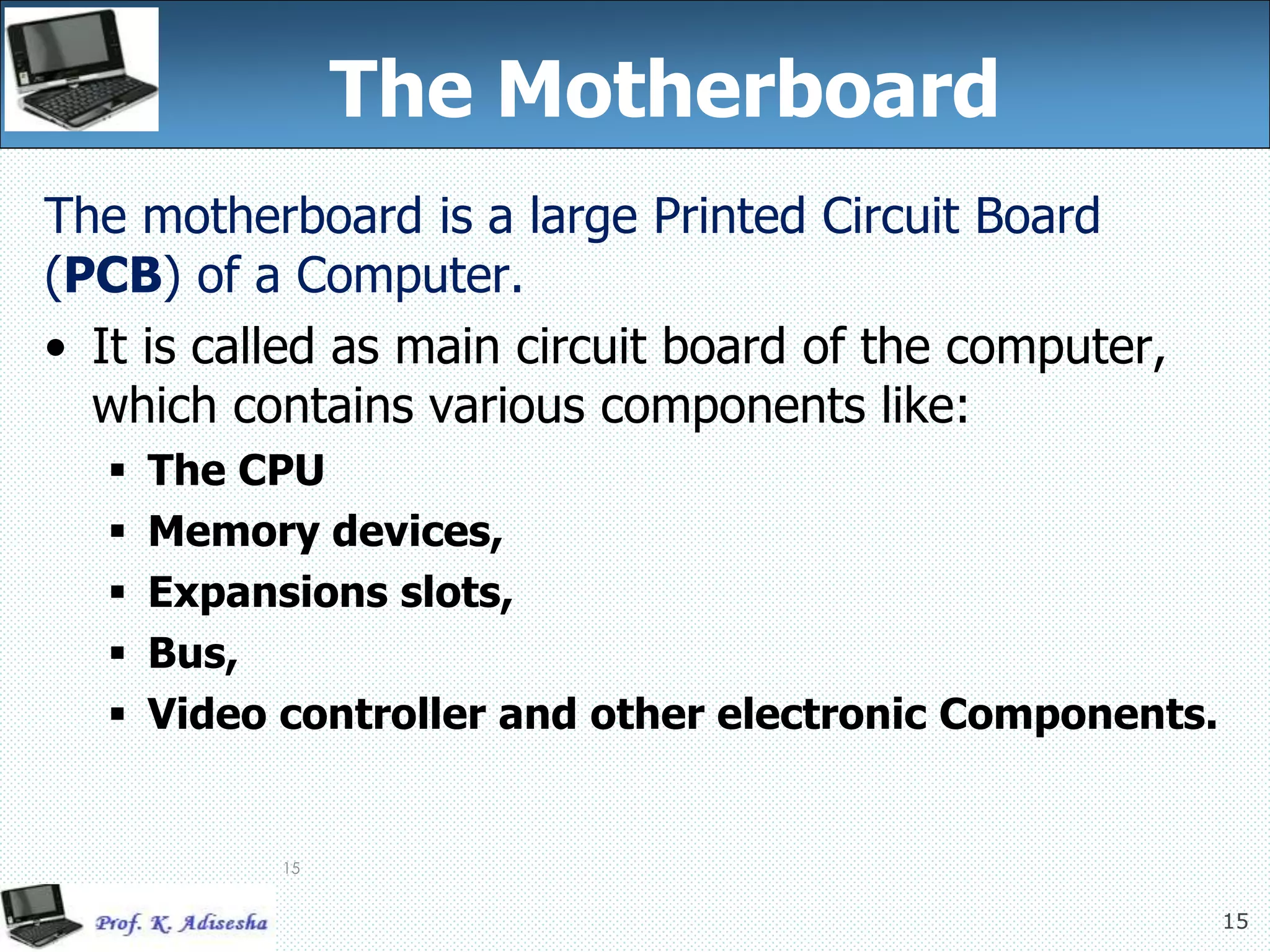 15
15
The Motherboard
The motherboard is a large Printed Circuit Board
(PCB) of a Computer.
• It is called as main circuit board of the computer,
which contains various components like:
 The CPU
 Memory devices,
 Expansions slots,
 Bus,
 Video controller and other electronic Components.
 