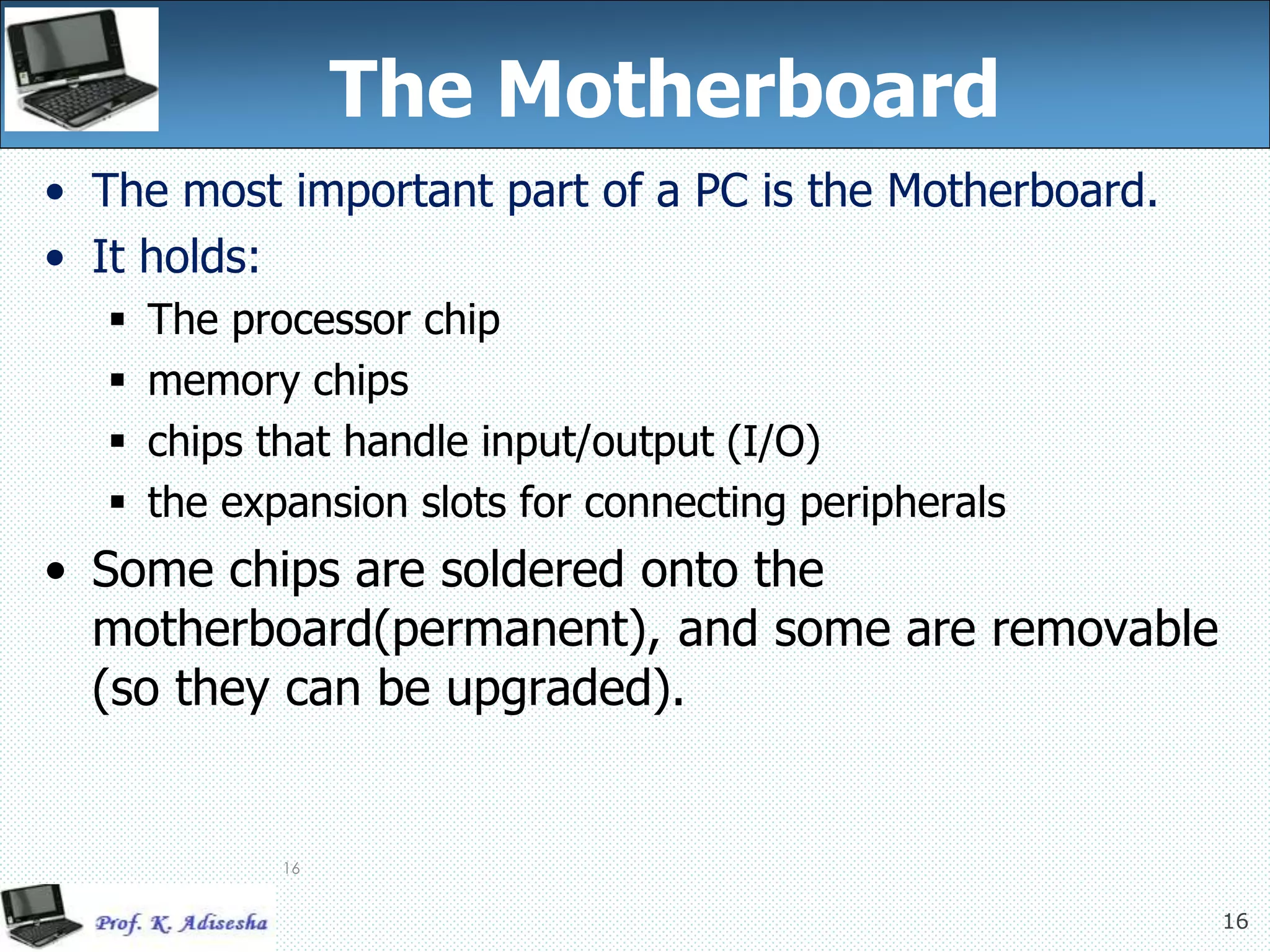 16
16
The Motherboard
• The most important part of a PC is the Motherboard.
• It holds:
 The processor chip
 memory chips
 chips that handle input/output (I/O)
 the expansion slots for connecting peripherals
• Some chips are soldered onto the
motherboard(permanent), and some are removable
(so they can be upgraded).
 