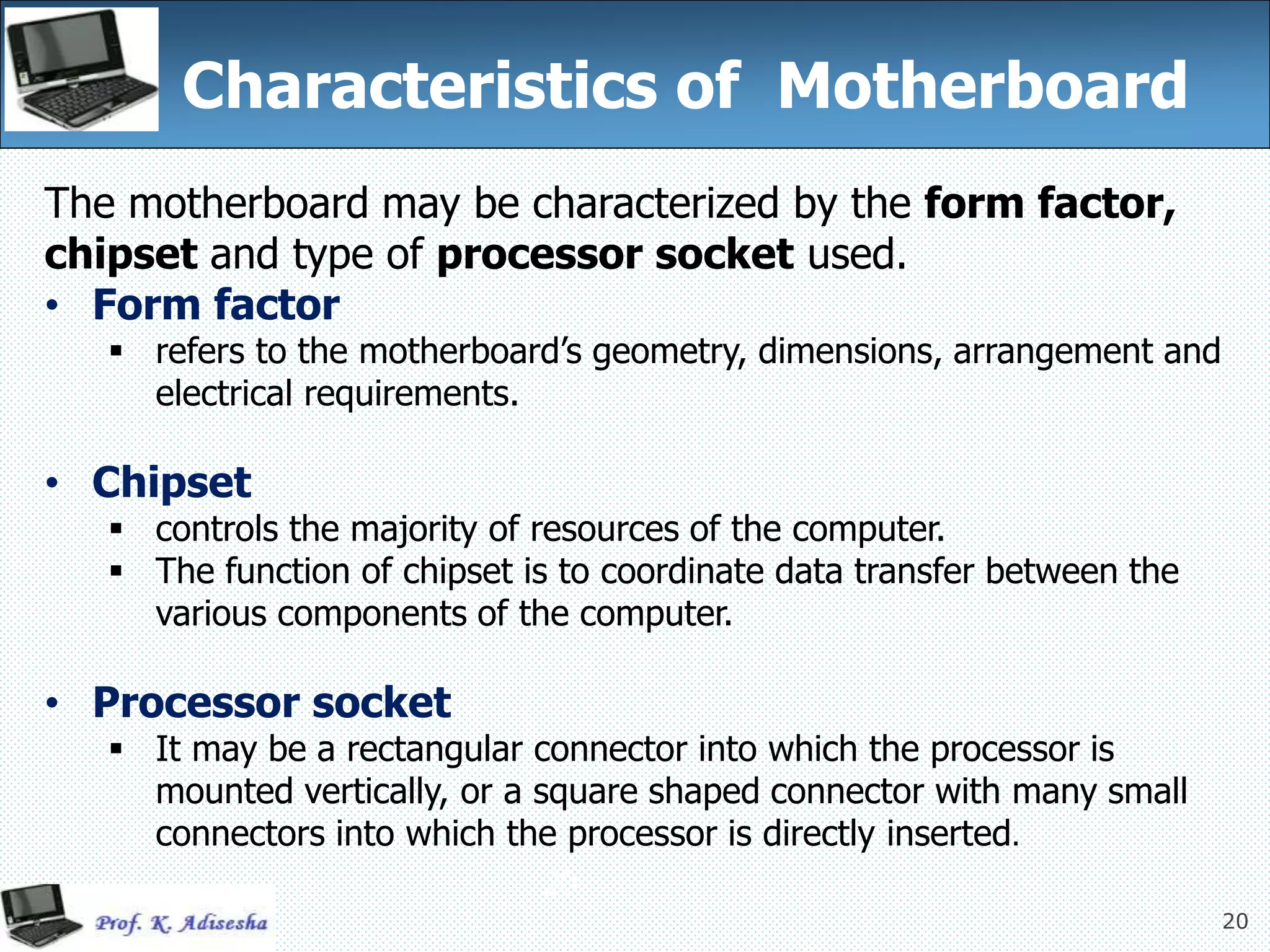 20
Characteristics of Motherboard
The motherboard may be characterized by the form factor,
chipset and type of processor socket used.
• Form factor
 refers to the motherboard’s geometry, dimensions, arrangement and
electrical requirements.
• Chipset
 controls the majority of resources of the computer.
 The function of chipset is to coordinate data transfer between the
various components of the computer.
• Processor socket
 It may be a rectangular connector into which the processor is
mounted vertically, or a square shaped connector with many small
connectors into which the processor is directly inserted.
20
 