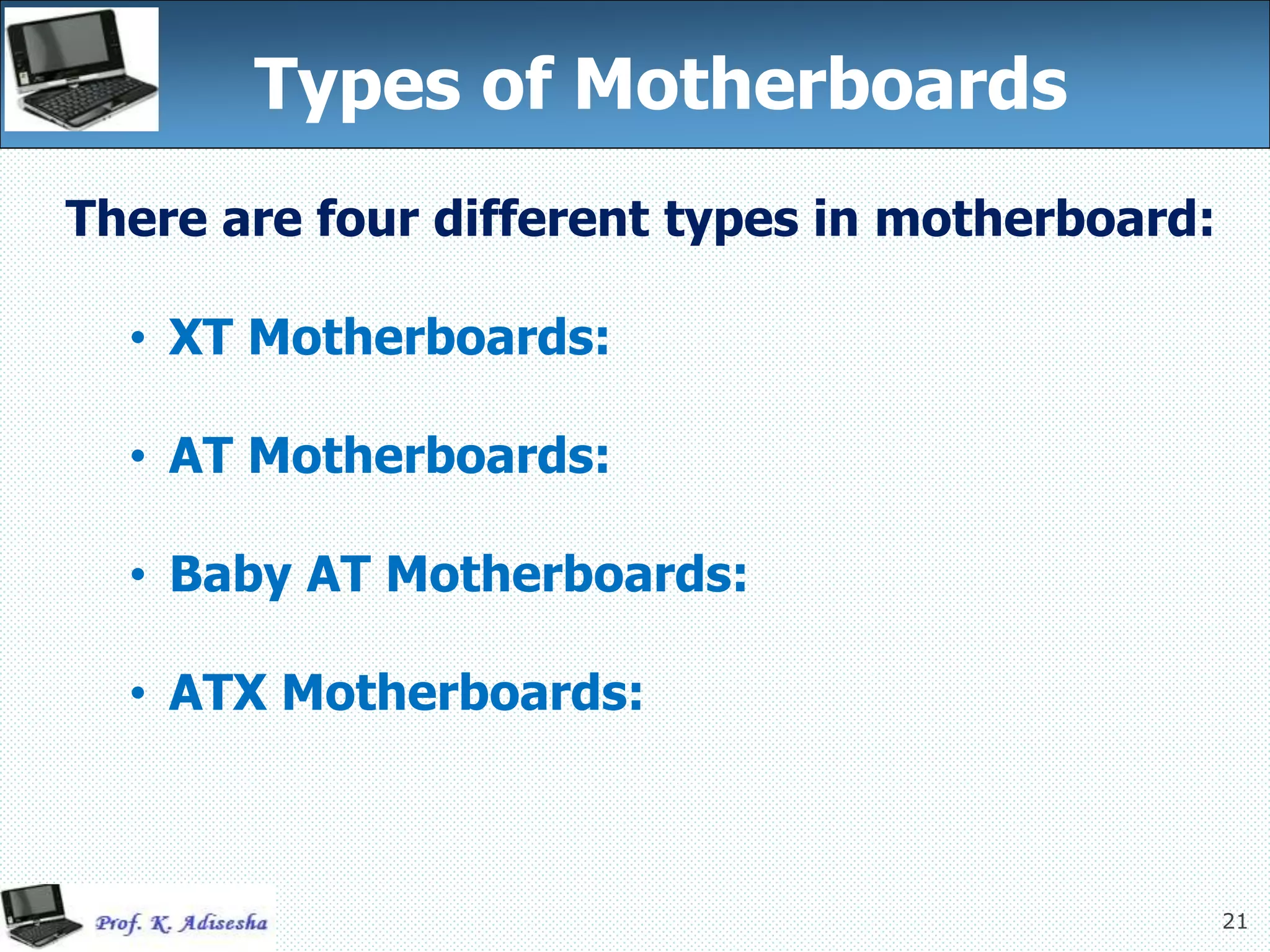 21
Types of Motherboards
There are four different types in motherboard:
• XT Motherboards:
• AT Motherboards:
• Baby AT Motherboards:
• ATX Motherboards:
 