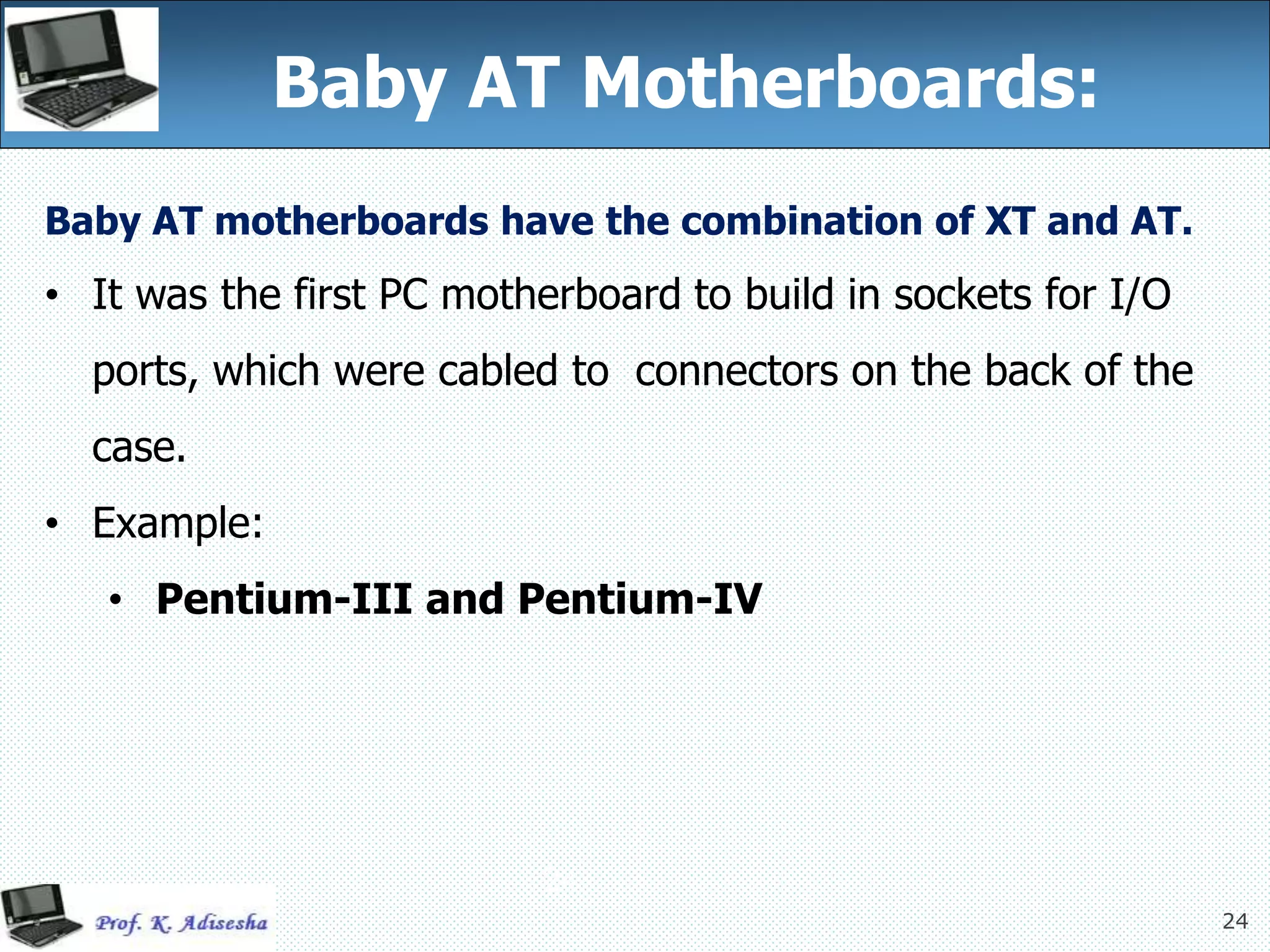 24
Baby AT Motherboards:
24
Baby AT motherboards have the combination of XT and AT.
• It was the first PC motherboard to build in sockets for I/O
ports, which were cabled to connectors on the back of the
case.
• Example:
• Pentium-III and Pentium-IV
 