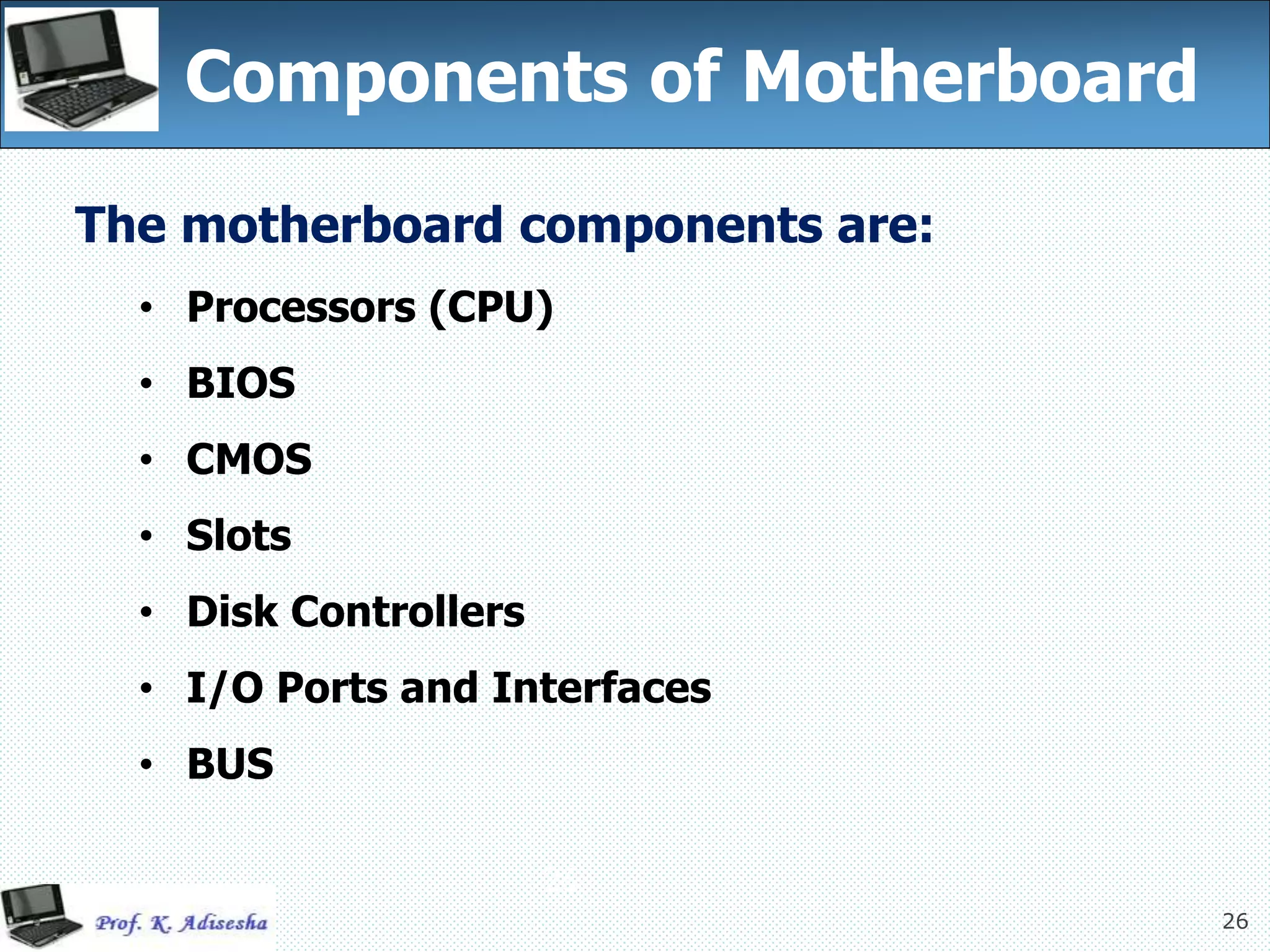 26
Components of Motherboard
26
The motherboard components are:
• Processors (CPU)
• BIOS
• CMOS
• Slots
• Disk Controllers
• I/O Ports and Interfaces
• BUS
 